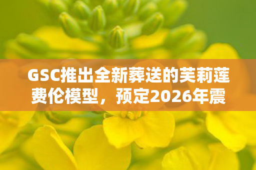 GSC推出全新葬送的芙莉莲费伦模型，预定2026年震撼发售！