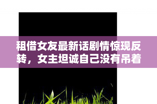 租借女友最新话剧情惊现反转，女主坦诚自己没有吊着男主