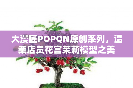 大漫匠POPQN原创系列，温柔店员花宫茉莉模型之美