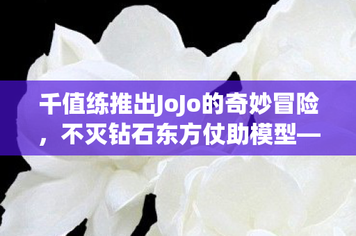 千值练推出JoJo的奇妙冒险，不灭钻石东方仗助模型—热血英雄的新形态展现
