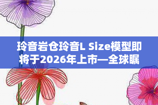 玲音岩仓玲音L Size模型即将于2026年上市—全球瞩目