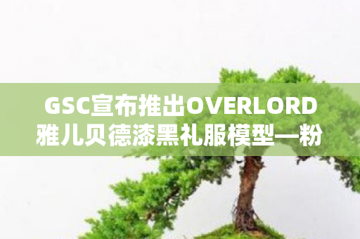 GSC宣布推出OVERLORD雅儿贝德漆黑礼服模型—粉丝翘首以盼的珍藏版模型