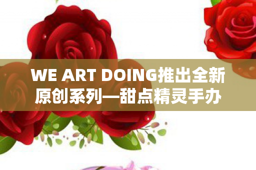 WE ART DOING推出全新原创系列—甜点精灵手办