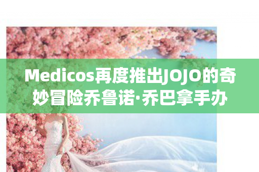 Medicos再度推出JOJO的奇妙冒险乔鲁诺·乔巴拿手办