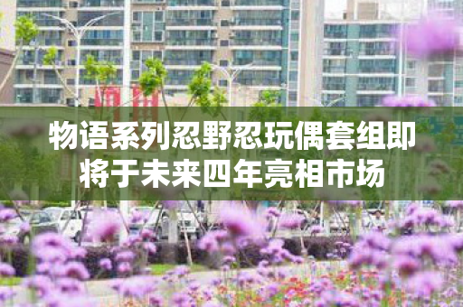 物语系列忍野忍玩偶套组即将于未来四年亮相市场