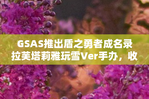 GSAS推出盾之勇者成名录拉芙塔莉雅玩雪Ver手办，收藏新选择