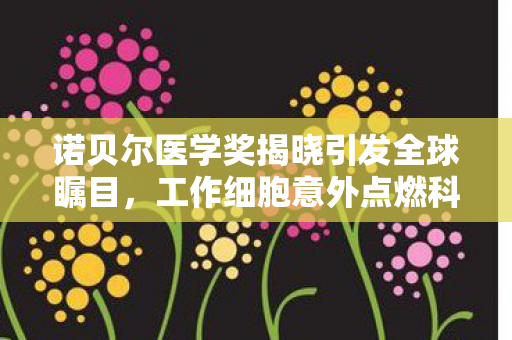 诺贝尔医学奖揭晓引发全球瞩目，工作细胞意外点燃科普热潮