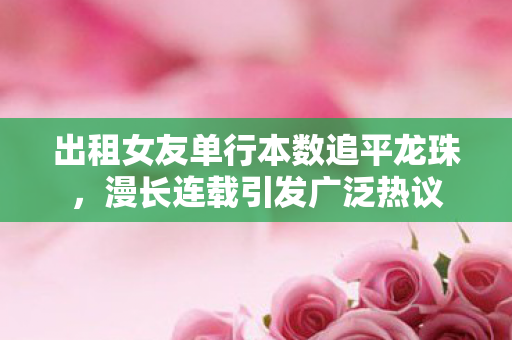 出租女友单行本数追平龙珠，漫长连载引发广泛热议