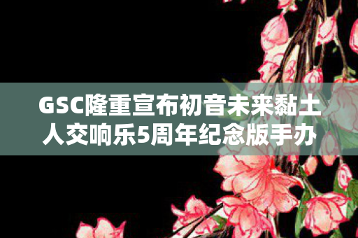 GSC隆重宣布初音未来黏土人交响乐5周年纪念版手办登场