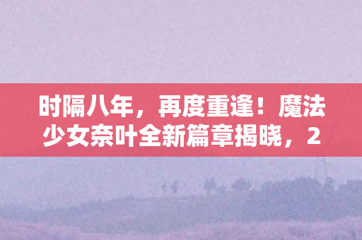 时隔八年，再度重逢！魔法少女奈叶全新篇章揭晓，2026年闪耀荧屏