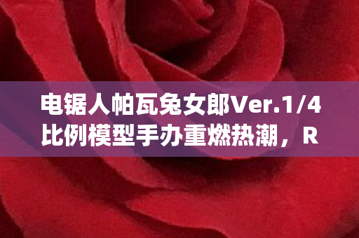 电锯人帕瓦兔女郎Ver.1/4比例模型手办重燃热潮，REEing的再次贩售引发粉丝狂欢