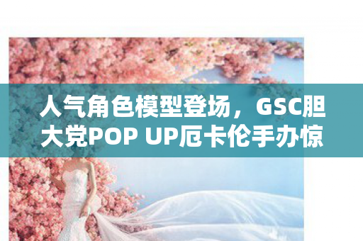 人气角色模型登场，GSC胆大党POP UP厄卡伦手办惊艳亮相