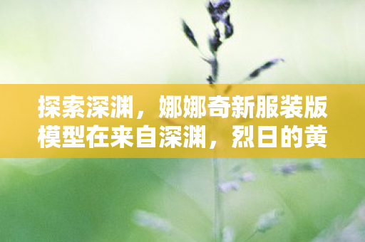 探索深渊，娜娜奇新服装版模型在来自深渊，烈日的黄金乡中的独特魅力