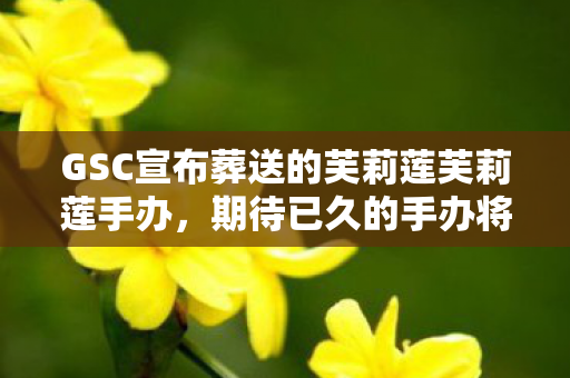 GSC宣布葬送的芙莉莲芙莉莲手办，期待已久的手办将于2026年亮相市场