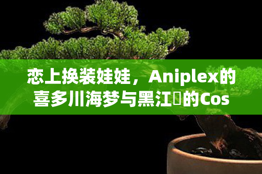 恋上换装娃娃，Aniplex的喜多川海梦与黑江雫的Cosplay魅力之旅