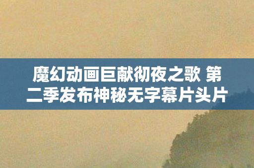 魔幻动画巨献彻夜之歌 第二季发布神秘无字幕片头片尾视频