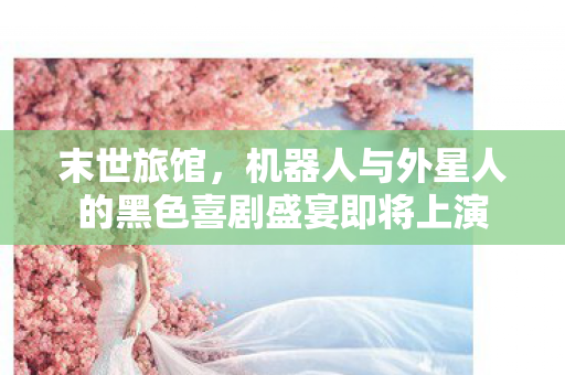 末世旅馆，机器人与外星人的黑色喜剧盛宴即将上演