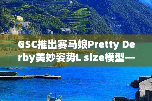 GSC推出赛马娘Pretty Derby美妙姿势L size模型—领略极致魅力
