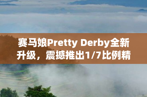 赛马娘Pretty Derby全新升级，震撼推出1/7比例精美模型