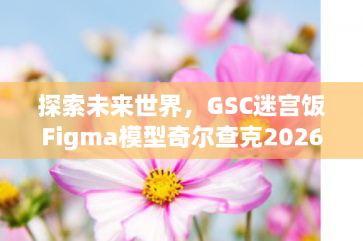 探索未来世界，GSC迷宫饭Figma模型奇尔查克2026年震撼登场