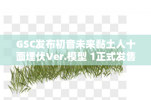 GSC发布初音未来黏土人十面埋伏Ver.模型 1正式发售