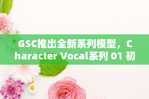 GSC推出全新系列模型，Character Vocal系列 01 初音未来流星模型