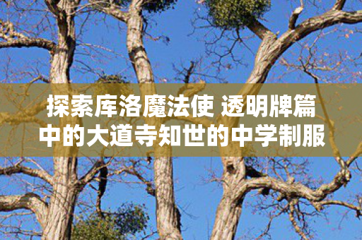 探索库洛魔法使 透明牌篇中的大道寺知世的中学制服魅力