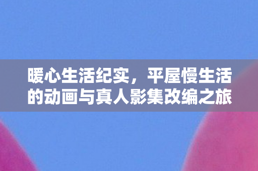 暖心生活纪实，平屋慢生活的动画与真人影集改编之旅