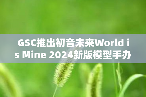 GSC推出初音未来World is Mine 2024新版模型手办，全新魅力，再现虚拟偶像风采