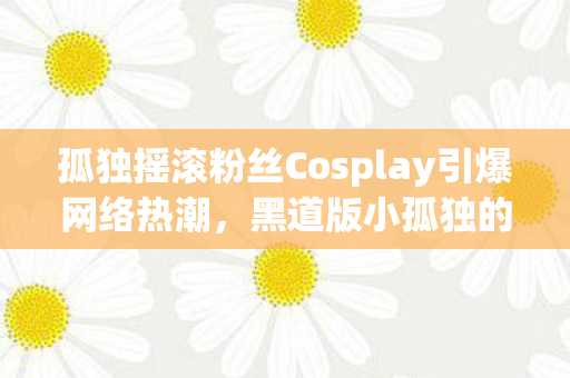 孤独摇滚粉丝Cosplay引爆网络热潮，黑道版小孤独的魅力