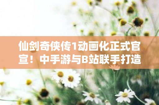 仙剑奇侠传1动画化正式官宣！中手游与B站联手打造奇幻世界