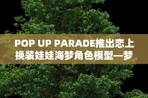 POP UP PARADE推出恋上换装娃娃海梦角色模型—梦幻般的珍藏品