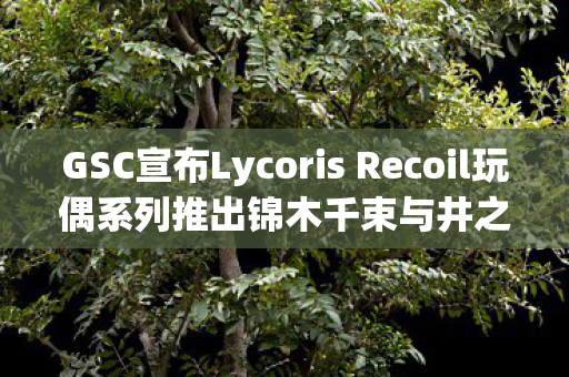 GSC宣布Lycoris Recoil玩偶系列推出锦木千束与井之上泷奈手办