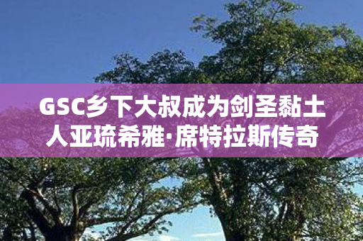 GSC乡下大叔成为剑圣黏土人亚琉希雅·席特拉斯传奇故事