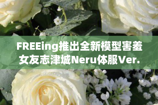 FREEing推出全新模型害羞女友志津城Neru体服Ver.魅力展现