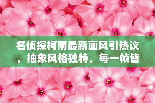 名侦探柯南最新画风引热议，抽象风格独特，每一帧皆表情包