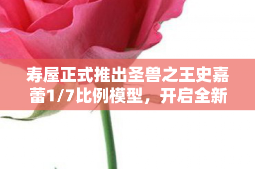 寿屋正式推出圣兽之王史嘉蕾1/7比例模型，开启全新预售之旅