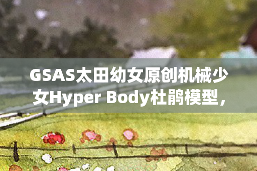 GSAS太田幼女原创机械少女Hyper Body杜鹃模型，科技与艺术的完美结合