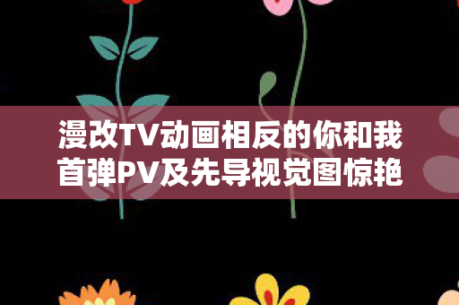 漫改TV动画相反的你和我首弹PV及先导视觉图惊艳亮相