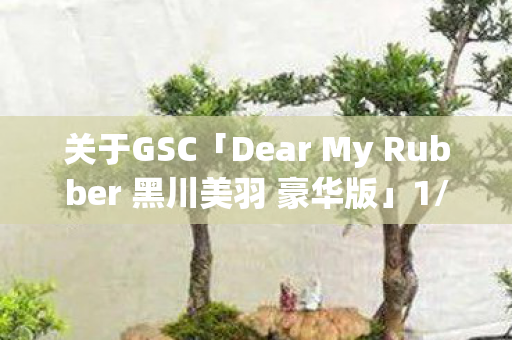 关于GSC「Dear My Rubber 黑川美羽 豪华版」1/6比例模型的魅力探索
