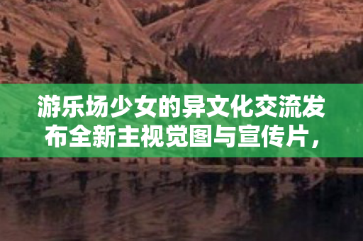 游乐场少女的异文化交流发布全新主视觉图与宣传片，跨越文化与想象的邂逅