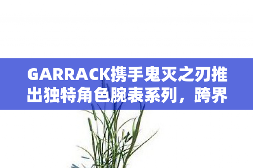 GARRACK携手鬼灭之刃推出独特角色腕表系列，跨界合作的时尚与热血