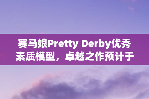 赛马娘Pretty Derby优秀素质模型，卓越之作预计于未来两年内再度推出
