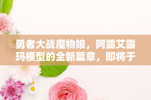 勇者大战魔物娘，阿露艾露玛模型的全新篇章，即将于未来揭晓