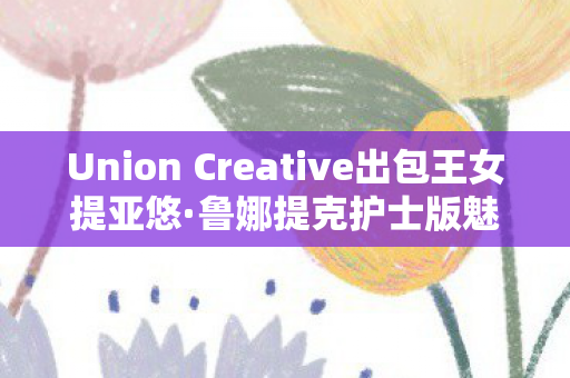 Union Creative出包王女提亚悠·鲁娜提克护士版魅力解析