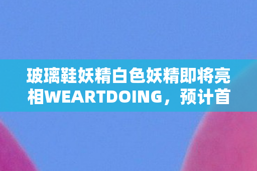 玻璃鞋妖精白色妖精即将亮相WEARTDOING，预计首次贩售火热开启