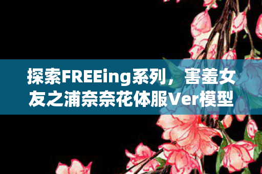 探索FREEing系列，害羞女友之浦奈奈花体服Ver模型手办魅力