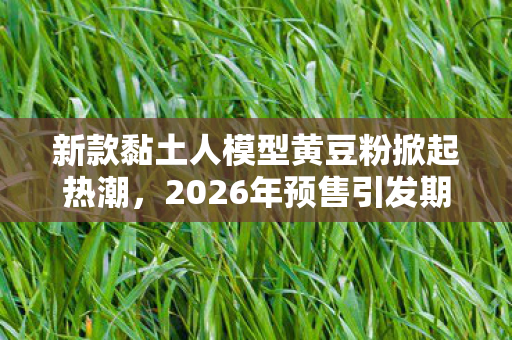 新款黏土人模型黄豆粉掀起热潮，2026年预售引发期待