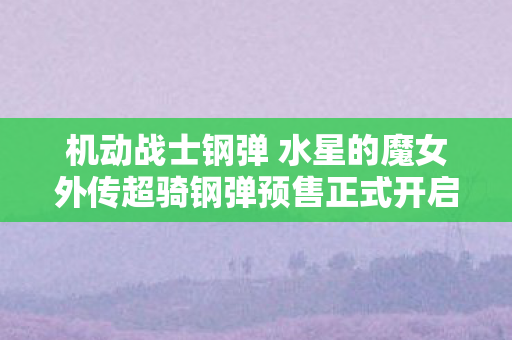 机动战士钢弹 水星的魔女外传超骑钢弹预售正式开启