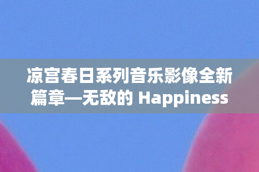 凉宫春日系列音乐影像全新篇章—无敌的 Happiness震撼发布